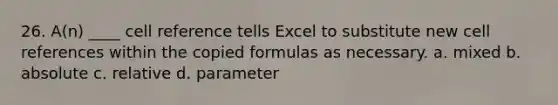 26. A(n) ____ cell reference tells Excel to substitute new cell references within the copied formulas as necessary. a. mixed b. absolute c. relative d. parameter