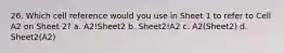 26. Which cell reference would you use in Sheet 1 to refer to Cell A2 on Sheet 2? a. A2!Sheet2 b. Sheet2!A2 c. A2(Sheet2) d. Sheet2(A2)