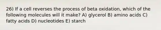 26) If a cell reverses the process of beta oxidation, which of the following molecules will it make? A) glycerol B) amino acids C) fatty acids D) nucleotides E) starch