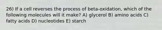 26) If a cell reverses the process of beta-oxidation, which of the following molecules will it make? A) glycerol B) <a href='https://www.questionai.com/knowledge/k9gb720LCl-amino-acids' class='anchor-knowledge'>amino acids</a> C) fatty acids D) nucleotides E) starch