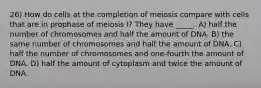 26) How do cells at the completion of meiosis compare with cells that are in prophase of meiosis I? They have _____. A) half the number of chromosomes and half the amount of DNA. B) the same number of chromosomes and half the amount of DNA. C) half the number of chromosomes and one-fourth the amount of DNA. D) half the amount of cytoplasm and twice the amount of DNA.