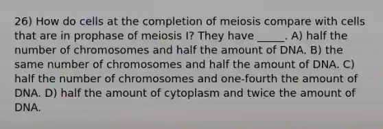 26) How do cells at the completion of meiosis compare with cells that are in prophase of meiosis I? They have _____. A) half the number of chromosomes and half the amount of DNA. B) the same number of chromosomes and half the amount of DNA. C) half the number of chromosomes and one-fourth the amount of DNA. D) half the amount of cytoplasm and twice the amount of DNA.