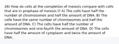 26) How do cells at the completion of meiosis compare with cells that are in prophase of meiosis I? A) The cells have half the number of chromosomes and half the amount of DNA. B) The cells have the same number of chromosomes and half the amount of DNA. C) The cells have half the number of chromosomes and one-fourth the amount of DNA. D) The cells have half the amount of cytoplasm and twice the amount of DNA.