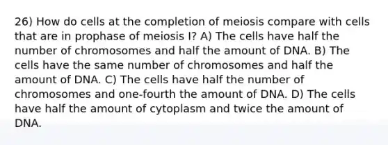 26) How do cells at the completion of meiosis compare with cells that are in prophase of meiosis I? A) The cells have half the number of chromosomes and half the amount of DNA. B) The cells have the same number of chromosomes and half the amount of DNA. C) The cells have half the number of chromosomes and one-fourth the amount of DNA. D) The cells have half the amount of cytoplasm and twice the amount of DNA.