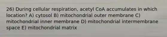 26) During cellular respiration, acetyl CoA accumulates in which location? A) cytosol B) mitochondrial outer membrane C) mitochondrial inner membrane D) mitochondrial intermembrane space E) mitochondrial matrix