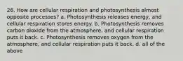 26. How are cellular respiration and photosynthesis almost opposite processes? a. Photosynthesis releases energy, and cellular respiration stores energy. b. Photosynthesis removes carbon dioxide from the atmosphere, and cellular respiration puts it back. c. Photosynthesis removes oxygen from the atmosphere, and cellular respiration puts it back. d. all of the above