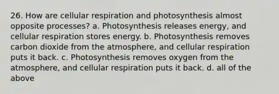 26. How are cellular respiration and photosynthesis almost opposite processes? a. Photosynthesis releases energy, and cellular respiration stores energy. b. Photosynthesis removes carbon dioxide from the atmosphere, and cellular respiration puts it back. c. Photosynthesis removes oxygen from the atmosphere, and cellular respiration puts it back. d. all of the above