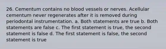 26. Cementum contains no blood vessels or nerves. Acellular cementum never regenerates after it is removed during periodontal instrumentation. a. Both statements are true b. Both statements are false c. The first statement is true, the second statement is false d. The first statement is false, the second statement is true