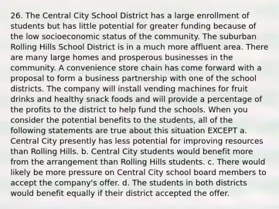 26. The Central City School District has a large enrollment of students but has little potential for greater funding because of the low socioeconomic status of the community. The suburban Rolling Hills School District is in a much more affluent area. There are many large homes and prosperous businesses in the community. A convenience store chain has come forward with a proposal to form a business partnership with one of the school districts. The company will install vending machines for fruit drinks and healthy snack foods and will provide a percentage of the profits to the district to help fund the schools. When you consider the potential benefits to the students, all of the following statements are true about this situation EXCEPT a. Central City presently has less potential for improving resources than Rolling Hills. b. Central City students would benefit more from the arrangement than Rolling Hills students. c. There would likely be more pressure on Central City school board members to accept the company's offer. d. The students in both districts would benefit equally if their district accepted the offer.