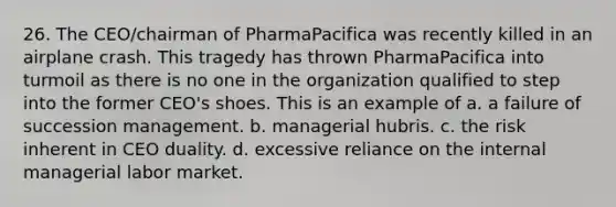 26. The CEO/chairman of PharmaPacifica was recently killed in an airplane crash. This tragedy has thrown PharmaPacifica into turmoil as there is no one in the organization qualified to step into the former CEO's shoes. This is an example of a. a failure of succession management. b. managerial hubris. c. the risk inherent in CEO duality. d. excessive reliance on the internal managerial labor market.