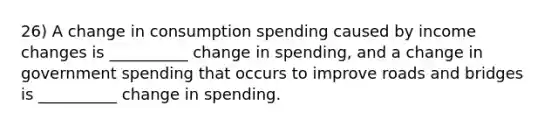 26) A change in consumption spending caused by income changes is __________ change in spending, and a change in government spending that occurs to improve roads and bridges is __________ change in spending.