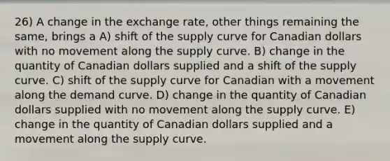 26) A change in the exchange rate, other things remaining the same, brings a A) shift of the supply curve for Canadian dollars with no movement along the supply curve. B) change in the quantity of Canadian dollars supplied and a shift of the supply curve. C) shift of the supply curve for Canadian with a movement along the demand curve. D) change in the quantity of Canadian dollars supplied with no movement along the supply curve. E) change in the quantity of Canadian dollars supplied and a movement along the supply curve.