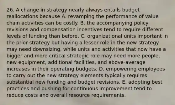 26. A change in strategy nearly always entails budget reallocations because A. revamping the performance of value chain activities can be costly. B. the accompanying policy revisions and compensation incentives tend to require different levels of funding than before. C. organizational units important in the prior strategy but having a lesser role in the new strategy may need downsizing, while units and activities that now have a bigger and more critical strategic role may need more people, new equipment, additional facilities, and above-average increases in their operating budgets. D. empowering employees to carry out the new strategy elements typically requires substantial new funding and budget revisions. E. adopting best practices and pushing for continuous improvement tend to reduce costs and overall resource requirements.