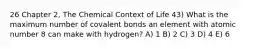 26 Chapter 2, The Chemical Context of Life 43) What is the maximum number of covalent bonds an element with atomic number 8 can make with hydrogen? A) 1 B) 2 C) 3 D) 4 E) 6