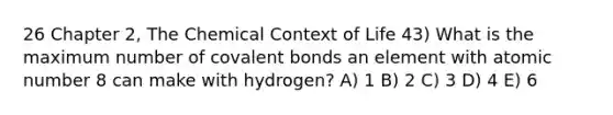 26 Chapter 2, The Chemical Context of Life 43) What is the maximum number of covalent bonds an element with atomic number 8 can make with hydrogen? A) 1 B) 2 C) 3 D) 4 E) 6