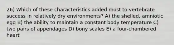 26) Which of these characteristics added most to vertebrate success in relatively dry environments? A) the shelled, amniotic egg B) the ability to maintain a constant body temperature C) two pairs of appendages D) bony scales E) a four-chambered heart