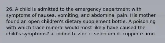 26. A child is admitted to the emergency department with symptoms of nausea, vomiting, and abdominal pain. His mother found an open children's dietary supplement bottle. A poisoning with which trace mineral would most likely have caused the child's symptoms? a. iodine b. zinc c. selenium d. copper e. iron