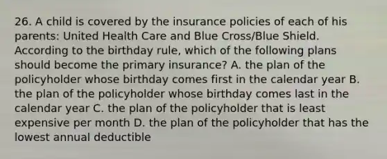 26. A child is covered by the insurance policies of each of his parents: United Health Care and Blue Cross/Blue Shield. According to the birthday rule, which of the following plans should become the primary insurance? A. the plan of the policyholder whose birthday comes first in the calendar year B. the plan of the policyholder whose birthday comes last in the calendar year C. the plan of the policyholder that is least expensive per month D. the plan of the policyholder that has the lowest annual deductible