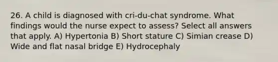 26. A child is diagnosed with cri-du-chat syndrome. What findings would the nurse expect to assess? Select all answers that apply. A) Hypertonia B) Short stature C) Simian crease D) Wide and flat nasal bridge E) Hydrocephaly