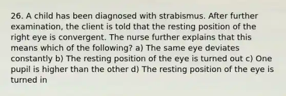 26. A child has been diagnosed with strabismus. After further examination, the client is told that the resting position of the right eye is convergent. The nurse further explains that this means which of the following? a) The same eye deviates constantly b) The resting position of the eye is turned out c) One pupil is higher than the other d) The resting position of the eye is turned in