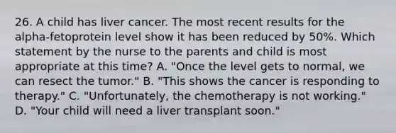 26. A child has liver cancer. The most recent results for the alpha-fetoprotein level show it has been reduced by 50%. Which statement by the nurse to the parents and child is most appropriate at this time? A. "Once the level gets to normal, we can resect the tumor." B. "This shows the cancer is responding to therapy." C. "Unfortunately, the chemotherapy is not working." D. "Your child will need a liver transplant soon."