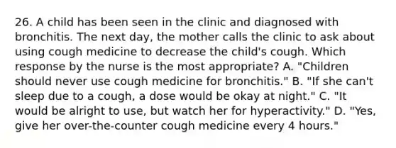 26. A child has been seen in the clinic and diagnosed with bronchitis. The next day, the mother calls the clinic to ask about using cough medicine to decrease the child's cough. Which response by the nurse is the most appropriate? A. "Children should never use cough medicine for bronchitis." B. "If she can't sleep due to a cough, a dose would be okay at night." C. "It would be alright to use, but watch her for hyperactivity." D. "Yes, give her over-the-counter cough medicine every 4 hours."