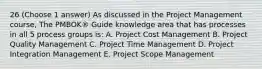 26 (Choose 1 answer) As discussed in the Project Management course, The PMBOK® Guide knowledge area that has processes in all 5 process groups is: A. Project Cost Management B. Project Quality Management C. Project Time Management D. Project Integration Management E. Project Scope Management