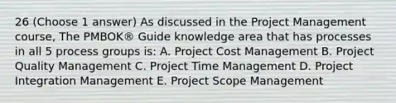 26 (Choose 1 answer) As discussed in the Project Management course, The PMBOK® Guide knowledge area that has processes in all 5 process groups is: A. Project Cost Management B. Project Quality Management C. Project Time Management D. Project Integration Management E. Project Scope Management