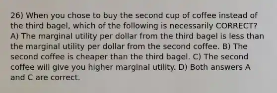 26) When you chose to buy the second cup of coffee instead of the third bagel, which of the following is necessarily CORRECT? A) The marginal utility per dollar from the third bagel is less than the marginal utility per dollar from the second coffee. B) The second coffee is cheaper than the third bagel. C) The second coffee will give you higher marginal utility. D) Both answers A and C are correct.