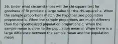 26. Under what circumstances will the chi-square test for goodness of fit produce a large value for the chi-square? a. When the sample proportions match the hypothesized population proportions b. When the sample proportions are much different than the hypothesized population proportions c. When the sample mean is close to the population mean d. When there is a large difference between the sample mean and the population mean