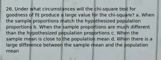 26. Under what circumstances will the chi-square test for goodness of fit produce a large value for the chi-square? a. When the sample proportions match the hypothesized population proportions b. When the sample proportions are much different than the hypothesized population proportions c. When the sample mean is close to the population mean d. When there is a large difference between the sample mean and the population mean