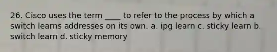 26. Cisco uses the term ____ to refer to the process by which a switch learns addresses on its own. a. ipg learn c. sticky learn b. switch learn d. sticky memory