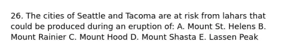 26. The cities of Seattle and Tacoma are at risk from lahars that could be produced during an eruption of: A. Mount St. Helens B. Mount Rainier C. Mount Hood D. Mount Shasta E. Lassen Peak