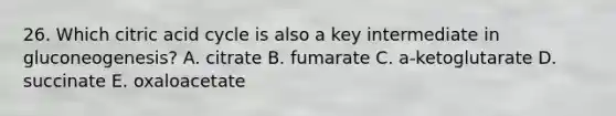 26. Which citric acid cycle is also a key intermediate in gluconeogenesis? A. citrate B. fumarate C. a-ketoglutarate D. succinate E. oxaloacetate