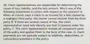 26. Claim representatives are responsible for determining the cause of loss, liability, and the loss amount. Which one of the following statements is correct with respect to this process? A. When an insurer pays a claim to an insured for a loss caused by a negligent third party, the insurer cannot recover from the third party. B. If there are several causes of loss, the claim representative need only identify one that is covered under the policy. C. The claim representative reviews all component parts of the policy and applies them to the facts of the case. D. Claim payments are not typically subject to sublimits, deductibles, or coinsurance provisions in the policy.