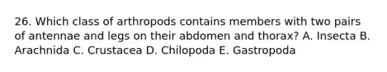 26. Which class of arthropods contains members with two pairs of antennae and legs on their abdomen and thorax? A. Insecta B. Arachnida C. Crustacea D. Chilopoda E. Gastropoda