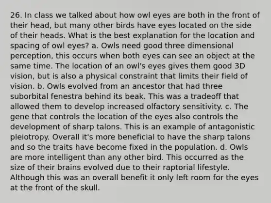 26. In class we talked about how owl eyes are both in the front of their head, but many other birds have eyes located on the side of their heads. What is the best explanation for the location and spacing of owl eyes? a. Owls need good three dimensional perception, this occurs when both eyes can see an object at the same time. The location of an owl's eyes gives them good 3D vision, but is also a physical constraint that limits their field of vision. b. Owls evolved from an ancestor that had three suborbital fenestra behind its beak. This was a tradeoff that allowed them to develop increased olfactory sensitivity. c. The gene that controls the location of the eyes also controls the development of sharp talons. This is an example of antagonistic pleiotropy. Overall it's more beneficial to have the sharp talons and so the traits have become fixed in the population. d. Owls are more intelligent than any other bird. This occurred as the size of their brains evolved due to their raptorial lifestyle. Although this was an overall benefit it only left room for the eyes at the front of the skull.