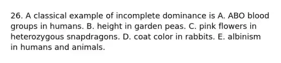 26. A classical example of incomplete dominance is A. ABO blood groups in humans. B. height in garden peas. C. pink flowers in heterozygous snapdragons. D. coat color in rabbits. E. albinism in humans and animals.