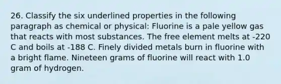 26. Classify the six underlined properties in the following paragraph as chemical or physical: Fluorine is a pale yellow gas that reacts with most substances. The free element melts at -220 C and boils at -188 C. Finely divided metals burn in fluorine with a bright flame. Nineteen grams of fluorine will react with 1.0 gram of hydrogen.