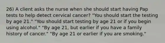 26) A client asks the nurse when she should start having Pap tests to help detect cervical cancer? "You should start the testing by age 21." "You should start testing by age 21 or if you begin using alcohol." "By age 21, but earlier if you have a family history of cancer." "By age 21 or earlier if you are smoking."