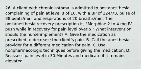 26. A client with chronic asthma is admitted to postanesthesia complaining of pain at level 8 of 10, with a BP of 124/78, pulse of 88 beats/min, and respirations of 20 breaths/min. The postanesthesia recovery prescription is, "Morphine 2 to 4 mg IV push while in recovery for pain level over 5." What intervention should the nurse implement? A. Give the medication as prescribed to decrease the client's pain. B. Call the anesthesia provider for a different medication for pain. C. Use nonpharmacologic techniques before giving the medication. D. Reassess pain level in 30 Minutes and medicate if it remains elevated