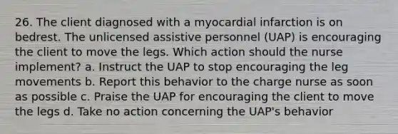 26. The client diagnosed with a myocardial infarction is on bedrest. The unlicensed assistive personnel (UAP) is encouraging the client to move the legs. Which action should the nurse implement? a. Instruct the UAP to stop encouraging the leg movements b. Report this behavior to the charge nurse as soon as possible c. Praise the UAP for encouraging the client to move the legs d. Take no action concerning the UAP's behavior