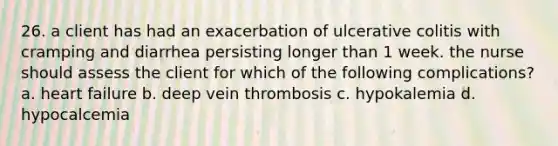 26. a client has had an exacerbation of ulcerative colitis with cramping and diarrhea persisting longer than 1 week. the nurse should assess the client for which of the following complications? a. heart failure b. deep vein thrombosis c. hypokalemia d. hypocalcemia