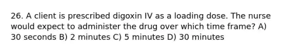 26. A client is prescribed digoxin IV as a loading dose. The nurse would expect to administer the drug over which time frame? A) 30 seconds B) 2 minutes C) 5 minutes D) 30 minutes