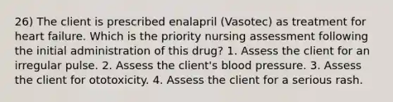 26) The client is prescribed enalapril (Vasotec) as treatment for heart failure. Which is the priority nursing assessment following the initial administration of this drug? 1. Assess the client for an irregular pulse. 2. Assess the client's blood pressure. 3. Assess the client for ototoxicity. 4. Assess the client for a serious rash.