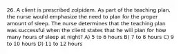 26. A client is prescribed zolpidem. As part of the teaching plan, the nurse would emphasize the need to plan for the proper amount of sleep. The nurse determines that the teaching plan was successful when the client states that he will plan for how many hours of sleep at night? A) 5 to 6 hours B) 7 to 8 hours C) 9 to 10 hours D) 11 to 12 hours