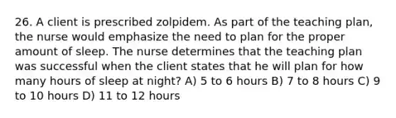 26. A client is prescribed zolpidem. As part of the teaching plan, the nurse would emphasize the need to plan for the proper amount of sleep. The nurse determines that the teaching plan was successful when the client states that he will plan for how many hours of sleep at night? A) 5 to 6 hours B) 7 to 8 hours C) 9 to 10 hours D) 11 to 12 hours