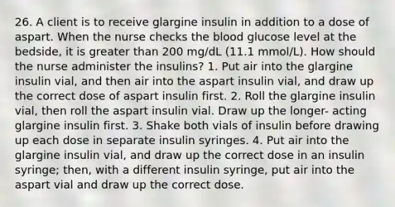 26. A client is to receive glargine insulin in addition to a dose of aspart. When the nurse checks the blood glucose level at the bedside, it is greater than 200 mg/dL (11.1 mmol/L). How should the nurse administer the insulins? 1. Put air into the glargine insulin vial, and then air into the aspart insulin vial, and draw up the correct dose of aspart insulin first. 2. Roll the glargine insulin vial, then roll the aspart insulin vial. Draw up the longer- acting glargine insulin first. 3. Shake both vials of insulin before drawing up each dose in separate insulin syringes. 4. Put air into the glargine insulin vial, and draw up the correct dose in an insulin syringe; then, with a different insulin syringe, put air into the aspart vial and draw up the correct dose.