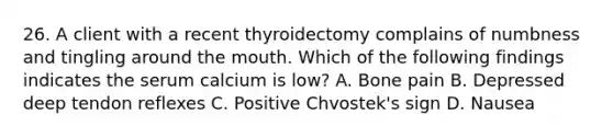 26. A client with a recent thyroidectomy complains of numbness and tingling around the mouth. Which of the following findings indicates the serum calcium is low? A. Bone pain B. Depressed deep tendon reflexes C. Positive Chvostek's sign D. Nausea