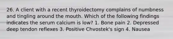 26. A client with a recent thyroidectomy complains of numbness and tingling around the mouth. Which of the following findings indicates the serum calcium is low? 1. Bone pain 2. Depressed deep tendon reflexes 3. Positive Chvostek's sign 4. Nausea